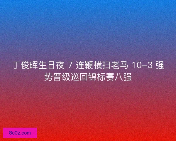 丁俊晖生日夜 7 连鞭横扫老马 10-3 强势晋级巡回锦标赛八强