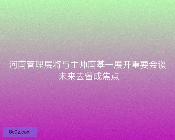 河南管理层将与主帅南基一展开重要会谈 未来去留成焦点