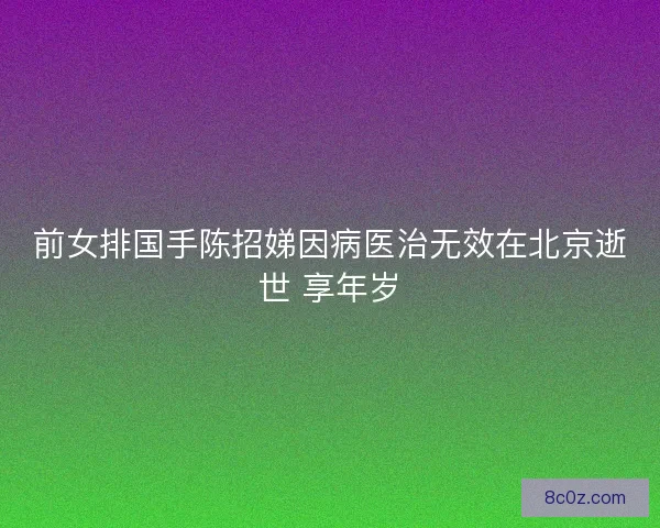 前女排国手陈招娣因病医治无效在北京逝世 享年岁