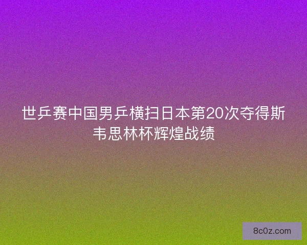 世乒赛中国男乒横扫日本第20次夺得斯韦思林杯辉煌战绩