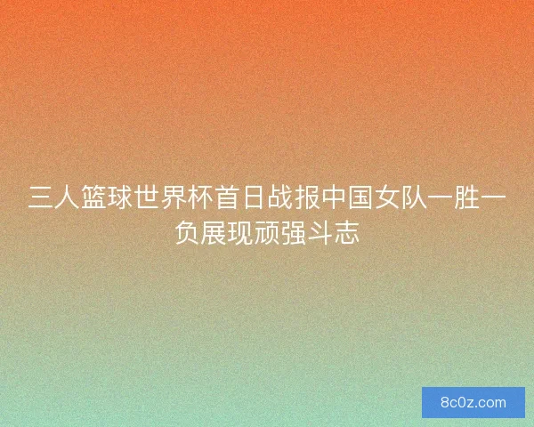 三人篮球世界杯首日战报中国女队一胜一负展现顽强斗志