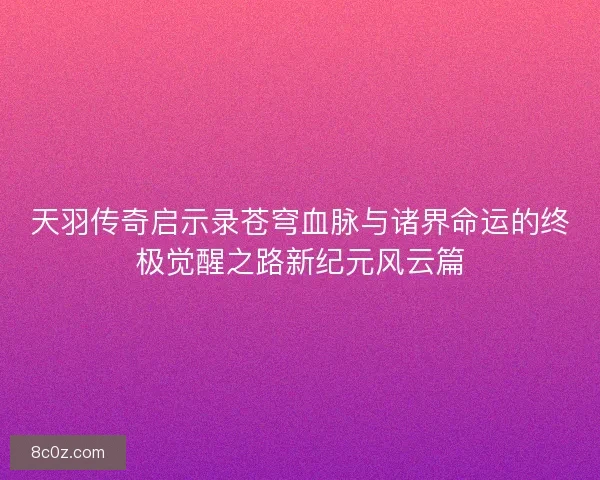 天羽传奇启示录苍穹血脉与诸界命运的终极觉醒之路新纪元风云篇
