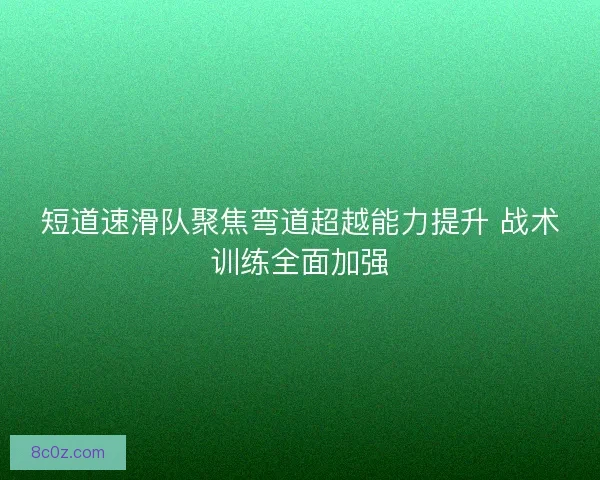 短道速滑队聚焦弯道超越能力提升 战术训练全面加强
