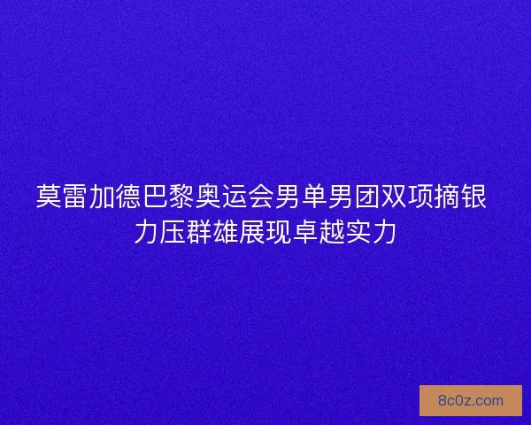莫雷加德巴黎奥运会男单男团双项摘银 力压群雄展现卓越实力