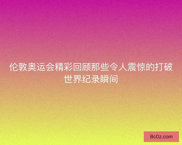 伦敦奥运会精彩回顾那些令人震惊的打破世界纪录瞬间
