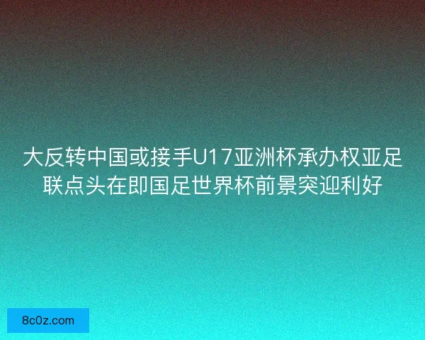 大反转中国或接手U17亚洲杯承办权亚足联点头在即国足世界杯前景突迎利好