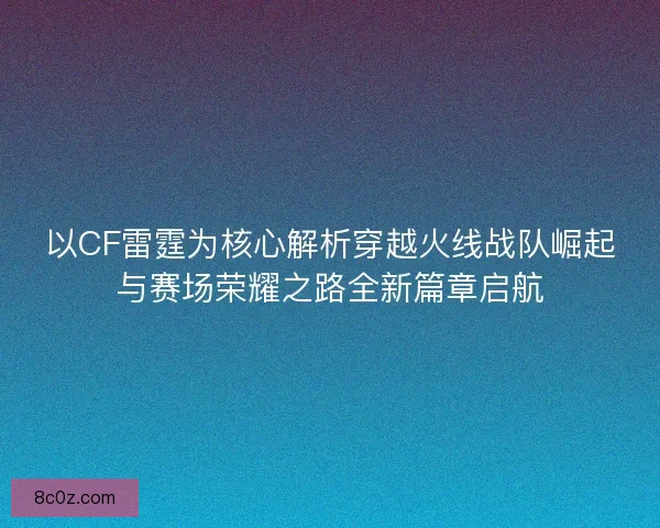以CF雷霆为核心解析穿越火线战队崛起与赛场荣耀之路全新篇章启航