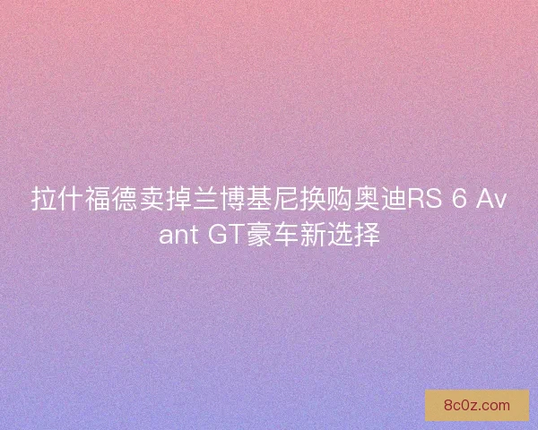 拉什福德卖掉兰博基尼换购奥迪RS 6 Avant GT豪车新选择 拉什福德卖掉兰博基尼换购奥迪RS 6 Avant GT豪车新选择