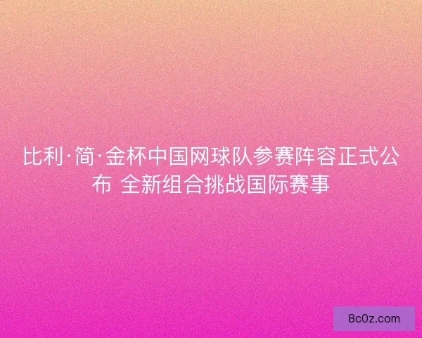 比利·简·金杯中国网球队参赛阵容正式公布 全新组合挑战国际赛事