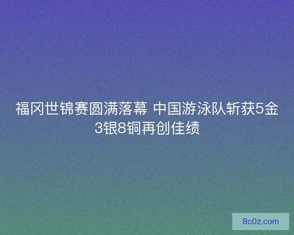 福冈世锦赛圆满落幕 中国游泳队斩获5金3银8铜再创佳绩