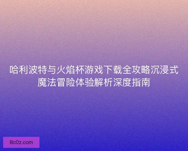 哈利波特与火焰杯游戏下载全攻略沉浸式魔法冒险体验解析深度指南