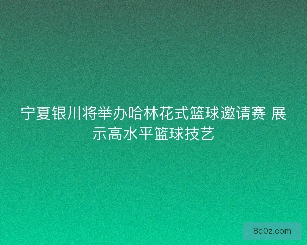宁夏银川将举办哈林花式篮球邀请赛 展示高水平篮球技艺