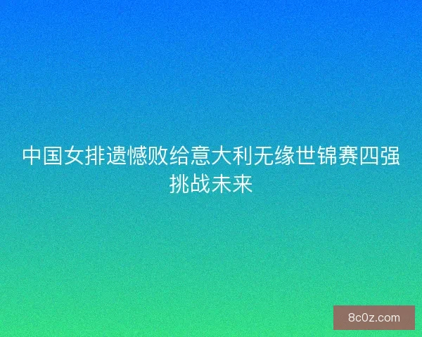中国女排遗憾败给意大利无缘世锦赛四强挑战未来